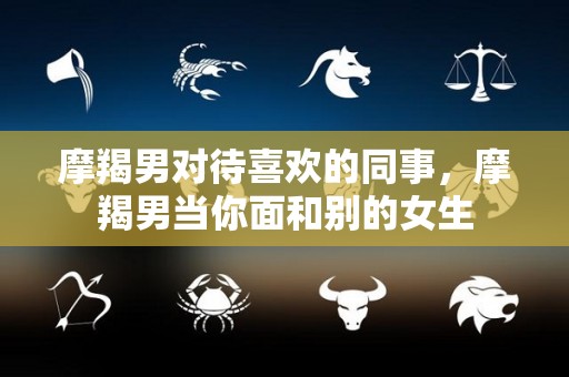 摩羯男对待喜欢的同事，摩羯男当你面和别的女生
