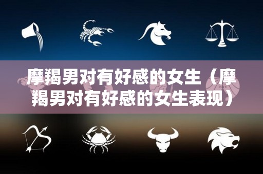 摩羯男对有好感的女生（摩羯男对有好感的女生表现）