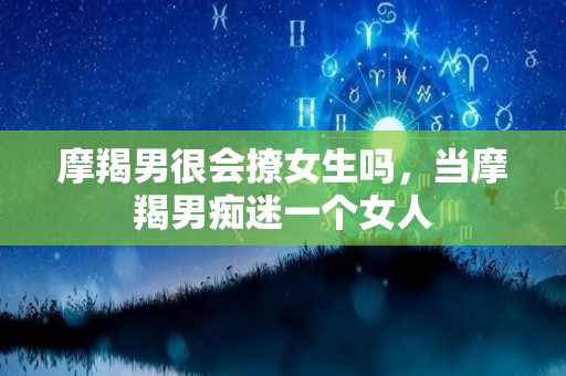 摩羯男很会撩女生吗，当摩羯男痴迷一个女人