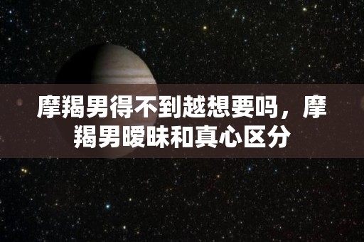 摩羯男得不到越想要吗，摩羯男暧昧和真心区分