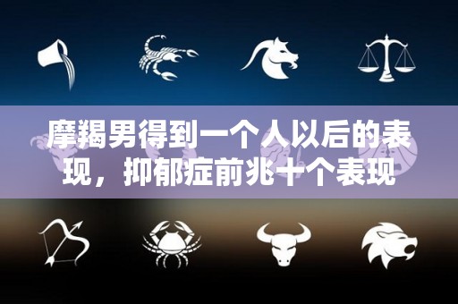 摩羯男得到一个人以后的表现，抑郁症前兆十个表现