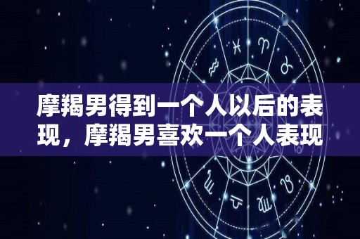 摩羯男得到一个人以后的表现，摩羯男喜欢一个人表现