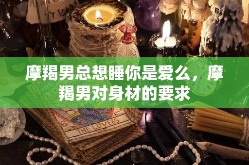 摩羯男总想睡你是爱么，摩羯男对身材的要求