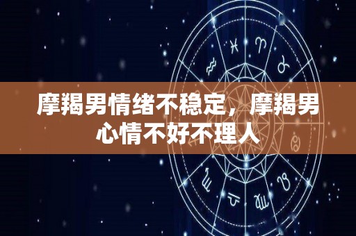 摩羯男情绪不稳定，摩羯男心情不好不理人