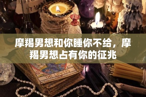 摩羯男想和你睡你不给，摩羯男想占有你的征兆
