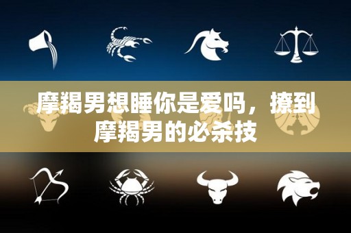 摩羯男想睡你是爱吗，撩到摩羯男的必杀技