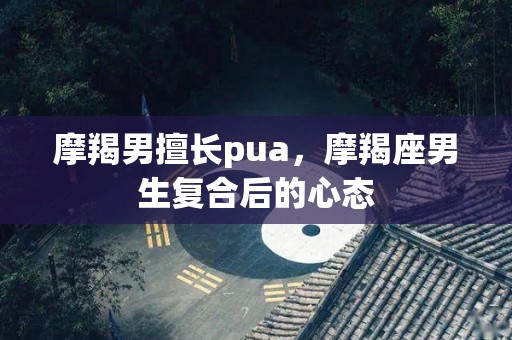 摩羯男擅长pua，摩羯座男生复合后的心态