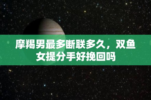 摩羯男最多断联多久，双鱼女提分手好挽回吗