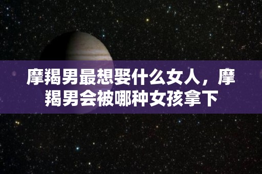 摩羯男最想娶什么女人，摩羯男会被哪种女孩拿下