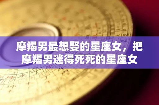 摩羯男最想娶的星座女，把摩羯男迷得死死的星座女