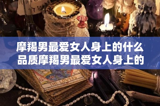 摩羯男最爱女人身上的什么品质摩羯男最爱女人身上的哪些品质（摩羯男喜欢哪种女的）