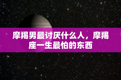 摩羯男最讨厌什么人，摩羯座一生最怕的东西