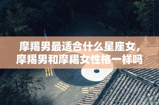 摩羯男最适合什么星座女，摩羯男和摩羯女性格一样吗
