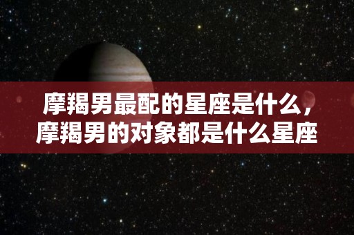 摩羯男最配的星座是什么，摩羯男的对象都是什么星座的
