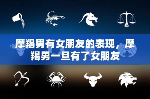 摩羯男有女朋友的表现，摩羯男一旦有了女朋友