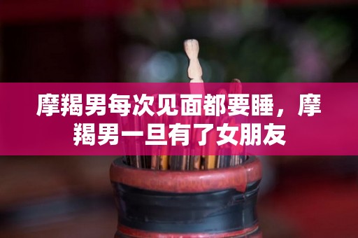 摩羯男每次见面都要睡，摩羯男一旦有了女朋友
