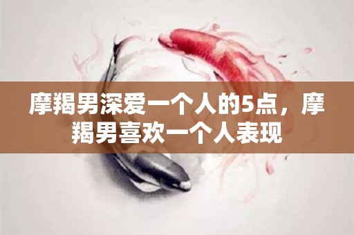 摩羯男深爱一个人的5点，摩羯男喜欢一个人表现