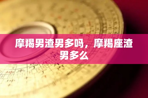 摩羯男渣男多吗，摩羯座渣男多么