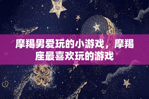 摩羯男爱玩的小游戏，摩羯座最喜欢玩的游戏