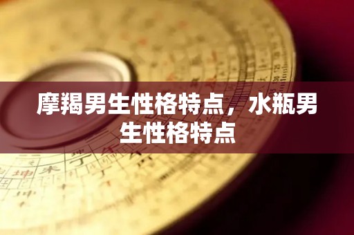 摩羯男生性格特点，水瓶男生性格特点