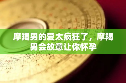 摩羯男的爱太疯狂了，摩羯男会故意让你怀孕