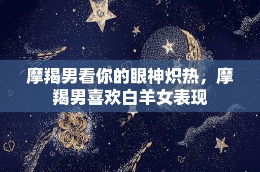 摩羯男看你的眼神炽热，摩羯男喜欢白羊女表现