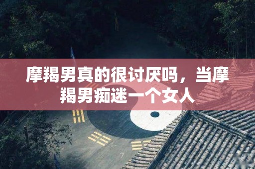 摩羯男真的很讨厌吗，当摩羯男痴迷一个女人