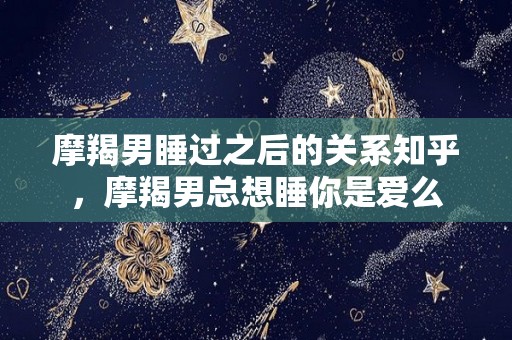 摩羯男睡过之后的关系知乎，摩羯男总想睡你是爱么