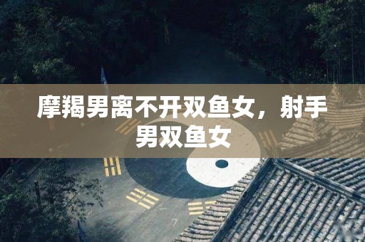 摩羯男离不开双鱼女，射手男双鱼女