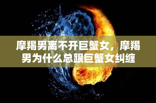 摩羯男离不开巨蟹女，摩羯男为什么总跟巨蟹女纠缠