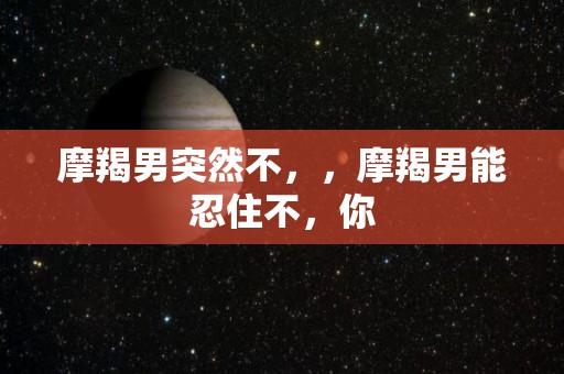 摩羯男突然不，，摩羯男能忍住不，你