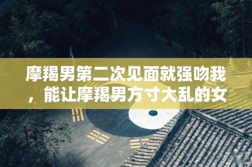 摩羯男第二次见面就强吻我，能让摩羯男方寸大乱的女人