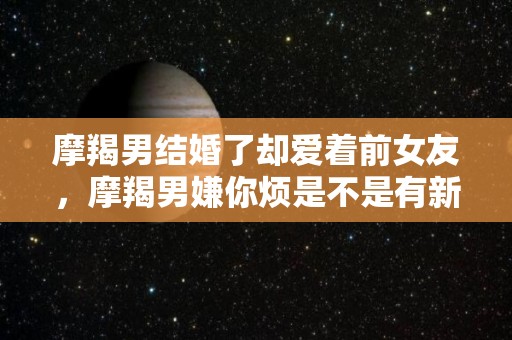 摩羯男结婚了却爱着前女友，摩羯男嫌你烦是不是有新欢了