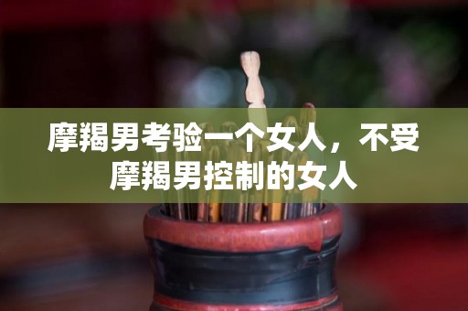 摩羯男考验一个女人，不受摩羯男控制的女人