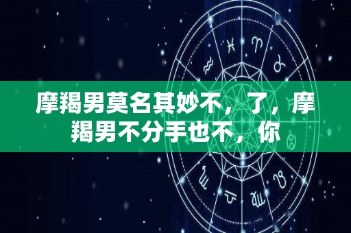 摩羯男莫名其妙不，了，摩羯男不分手也不，你
