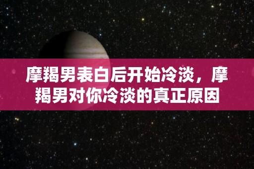 摩羯男表白后开始冷淡，摩羯男对你冷淡的真正原因