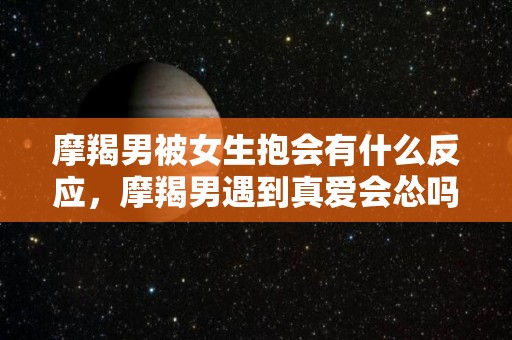 摩羯男被女生抱会有什么反应，摩羯男遇到真爱会怂吗