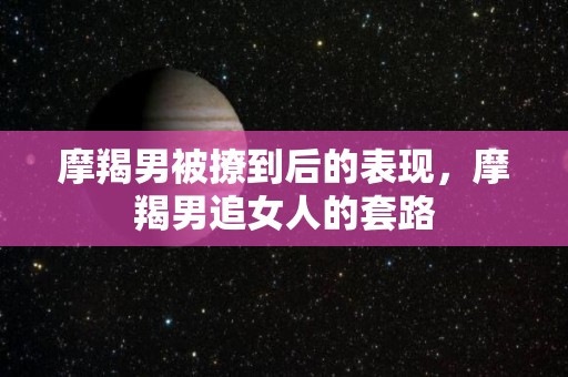 摩羯男被撩到后的表现，摩羯男追女人的套路