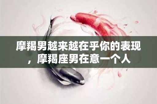 摩羯男越来越在乎你的表现，摩羯座男在意一个人