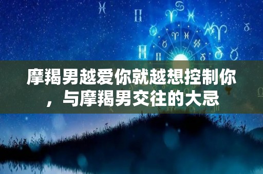 摩羯男越爱你就越想控制你，与摩羯男交往的大忌