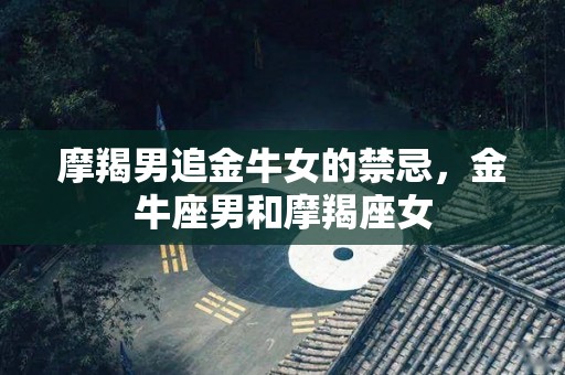 摩羯男追金牛女的禁忌，金牛座男和摩羯座女
