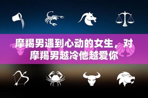 摩羯男遇到心动的女生，对摩羯男越冷他越爱你