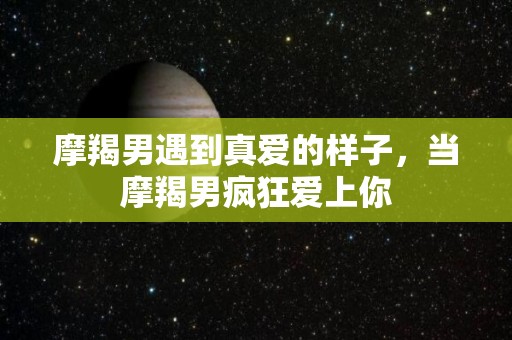 摩羯男遇到真爱的样子，当摩羯男疯狂爱上你