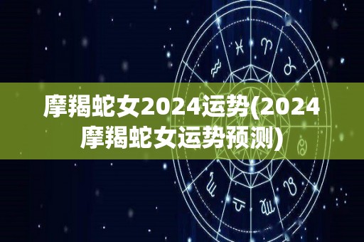 摩羯蛇女2024运势(2024摩羯蛇女运势预测)