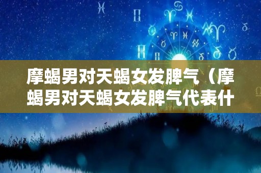 摩蝎男对天蝎女发脾气（摩蝎男对天蝎女发脾气代表什么）