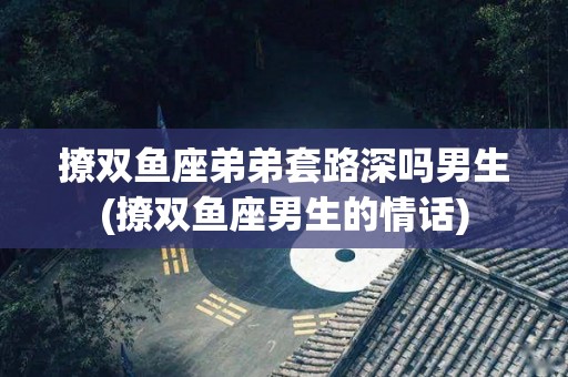 撩双鱼座弟弟套路深吗男生(撩双鱼座男生的情话)