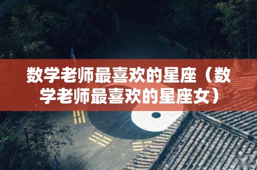 数学老师最喜欢的星座（数学老师最喜欢的星座女）