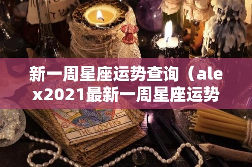 新一周星座运势查询（alex2021最新一周星座运势）