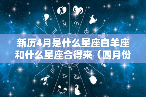 新历4月是什么星座白羊座和什么星座合得来（四月份是白羊吗）