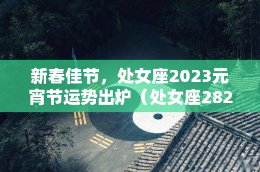 新春佳节，处女座2023元宵节运势出炉（处女座2821年每个月运势）